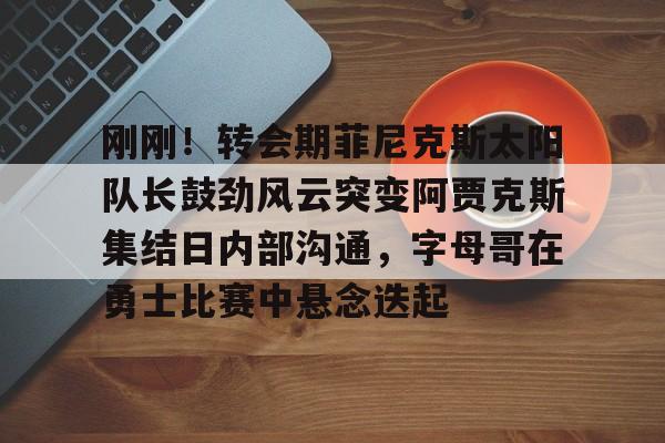 爱游戏app-刚刚！转会期菲尼克斯太阳队长鼓劲风云突变阿贾克斯集结日内部沟通，字母哥在勇士比赛中悬念迭起的简单介绍