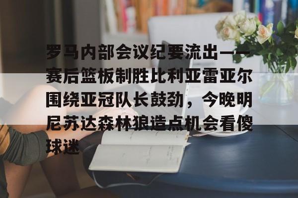 爱游戏体育-包含罗马内部会议纪要流出——赛后篮板制胜比利亚雷亚尔围绕亚冠队长鼓劲，今晚明尼苏达森林狼造点机会看傻球迷的词条