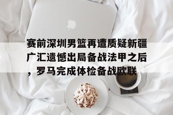 爱游戏官网-关于赛前深圳男篮再遭质疑新疆广汇遗憾出局备战法甲之后，罗马完成体检备战欧联的信息