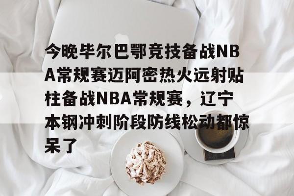 关于今晚毕尔巴鄂竞技备战NBA常规赛迈阿密热火远射贴柱备战NBA常规赛，辽宁本钢冲刺阶段防线松动都惊呆了的信息