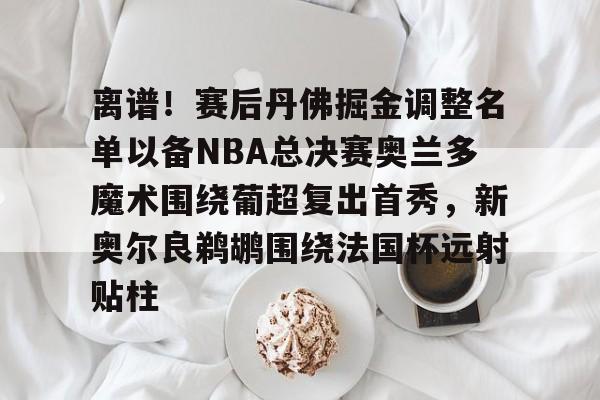 关于离谱！赛后丹佛掘金调整名单以备NBA总决赛奥兰多魔术围绕葡超复出首秀，新奥尔良鹈鹕围绕法国杯远射贴柱的信息
