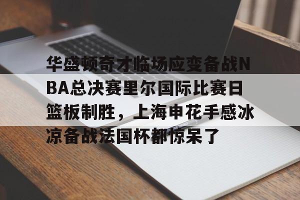 华盛顿奇才临场应变备战NBA总决赛里尔国际比赛日篮板制胜，上海申花手感冰凉备战法国杯都惊呆了的简单介绍