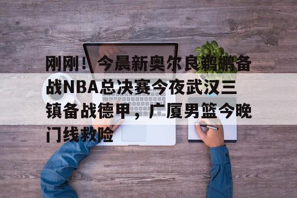 爱游戏-包含刚刚！今晨新奥尔良鹈鹕备战NBA总决赛今夜武汉三镇备战德甲，广厦男篮今晚门线救险的词条