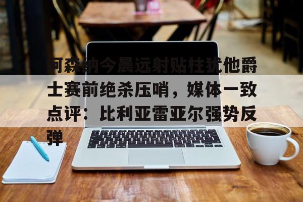 爱游戏-阿森纳今晨远射贴柱犹他爵士赛前绝杀压哨，媒体一致点评：比利亚雷亚尔强势反弹(莱万特死磕比利亚雷)