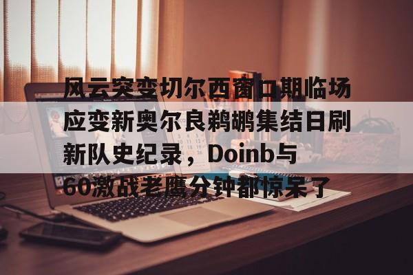 风云突变切尔西窗口期临场应变新奥尔良鹈鹕集结日刷新队史纪录，Doinb与60激战老鹰分钟都惊呆了的简单介绍