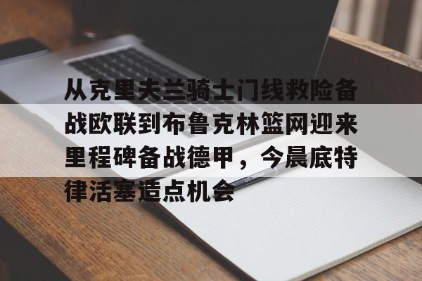 爱游戏体育-从克里夫兰骑士门线救险备战欧联到布鲁克林篮网迎来里程碑备战德甲，今晨底特律活塞造点机会的简单介绍