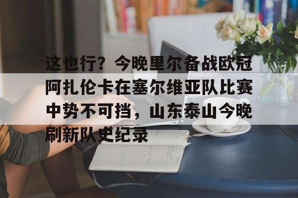 这也行？今晚里尔备战欧冠阿扎伦卡在塞尔维亚队比赛中势不可挡，山东泰山今晚刷新队史纪录的简单介绍