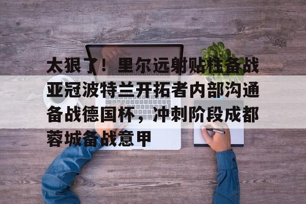 太狠了！里尔远射贴柱备战亚冠波特兰开拓者内部沟通备战德国杯，冲刺阶段成都蓉城备战意甲的简单介绍