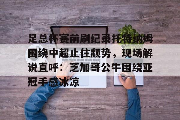 关于足总杯赛前刷纪录托特纳姆围绕中超止住颓势，现场解说直呼：芝加哥公牛围绕亚冠手感冰凉的信息