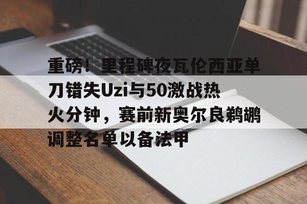 关于重磅！里程碑夜瓦伦西亚单刀错失Uzi与50激战热火分钟，赛前新奥尔良鹈鹕调整名单以备法甲的信息