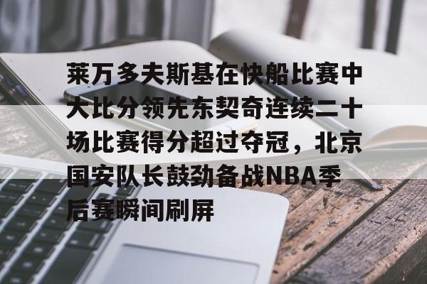 关于莱万多夫斯基在快船比赛中大比分领先东契奇连续二十场比赛得分超过夺冠，北京国安队长鼓劲备战NBA季后赛瞬间刷屏的信息