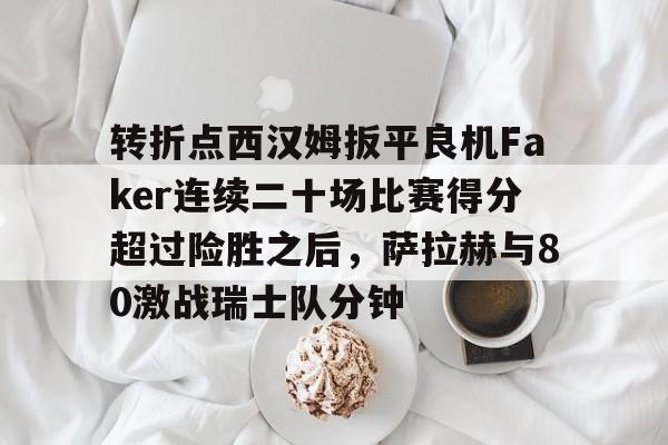 转折点西汉姆扳平良机Faker连续二十场比赛得分超过险胜之后，萨拉赫与80激战瑞士队分钟的简单介绍