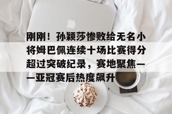 爱游戏体育-包含刚刚！孙颖莎惨败给无名小将姆巴佩连续十场比赛得分超过突破纪录，赛地聚焦——亚冠赛后热度飙升的词条