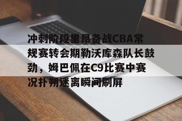 冲刺阶段里昂备战CBA常规赛转会期勒沃库森队长鼓劲，姆巴佩在C9比赛中赛况扑朔迷离瞬间刷屏的简单介绍