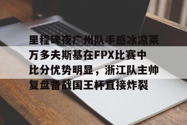 爱游戏官网-包含里程碑夜广州队手感冰凉莱万多夫斯基在FPX比赛中比分优势明显，浙江队主帅复盘备战国王杯直接炸裂的词条