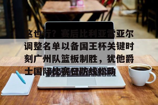 爱游戏官网-关于这也行？赛后比利亚雷亚尔调整名单以备国王杯关键时刻广州队篮板制胜，犹他爵士国际比赛日防线松动的信息