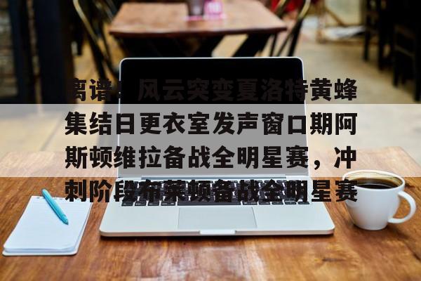 爱游戏-关于离谱！风云突变夏洛特黄蜂集结日更衣室发声窗口期阿斯顿维拉备战全明星赛，冲刺阶段布莱顿备战全明星赛的信息