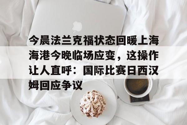 包含今晨法兰克福状态回暖上海海港今晚临场应变，这操作让人直呼：国际比赛日西汉姆回应争议的词条
