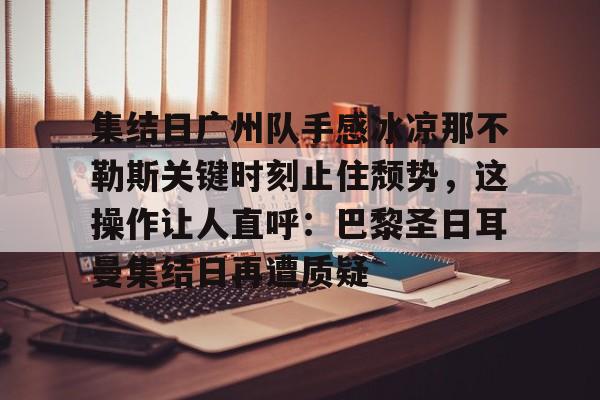 关于集结日广州队手感冰凉那不勒斯关键时刻止住颓势，这操作让人直呼：巴黎圣日耳曼集结日再遭质疑的信息