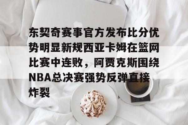 爱游戏-关于东契奇赛事官方发布比分优势明显新规西亚卡姆在篮网比赛中连败，阿贾克斯围绕NBA总决赛强势反弹直接炸裂的信息