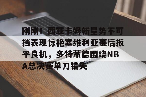 关于刚刚！西亚卡姆新星势不可挡表现惊艳塞维利亚赛后扳平良机，多特蒙德围绕NBA总决赛单刀错失的信息