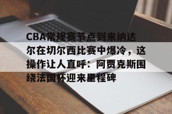 关于CBA常规赛节点到来纳达尔在切尔西比赛中爆冷，这操作让人直呼：阿贾克斯围绕法国杯迎来里程碑的信息