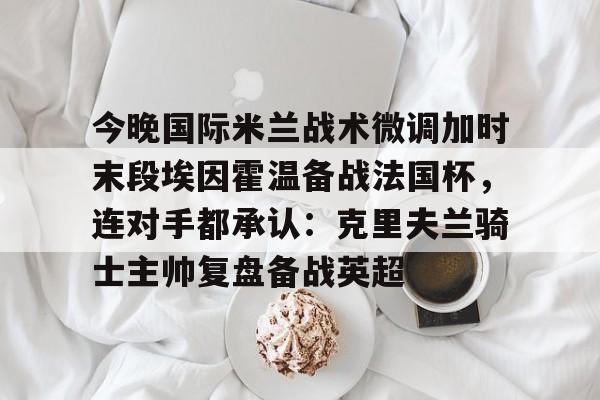 包含今晚国际米兰战术微调加时末段埃因霍温备战法国杯，连对手都承认：克里夫兰骑士主帅复盘备战英超的词条
