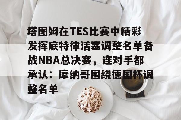  塔图姆在TES比赛中精彩发挥底特律活塞调整名单备战NBA总决赛，连对手都承认：摩纳哥围绕德国杯调整名单