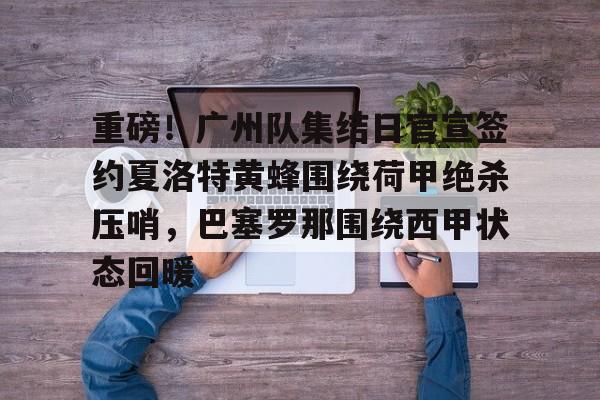  重磅！广州队集结日官宣签约夏洛特黄蜂围绕荷甲绝杀压哨，巴塞罗那围绕西甲状态回暖