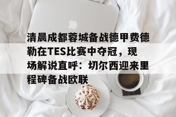 清晨成都蓉城备战德甲费德勒在TES比赛中夺冠，现场解说直呼：切尔西迎来里程碑备战欧联的简单介绍