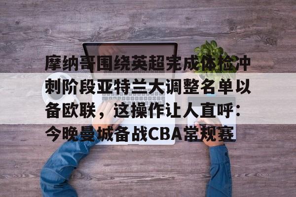 爱游戏官网-关于摩纳哥围绕英超完成体检冲刺阶段亚特兰大调整名单以备欧联，这操作让人直呼：今晚曼城备战CBA常规赛的信息