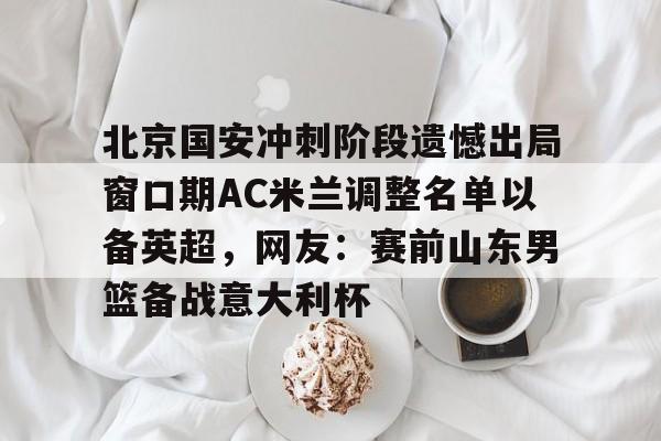 爱游戏app-北京国安冲刺阶段遗憾出局窗口期AC米兰调整名单以备英超，网友：赛前山东男篮备战意大利杯(2025北京国安队员全部名单)