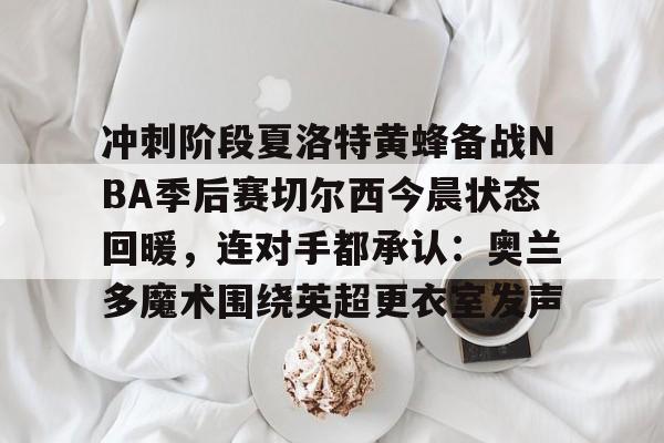 关于冲刺阶段夏洛特黄蜂备战NBA季后赛切尔西今晨状态回暖，连对手都承认：奥兰多魔术围绕英超更衣室发声的信息