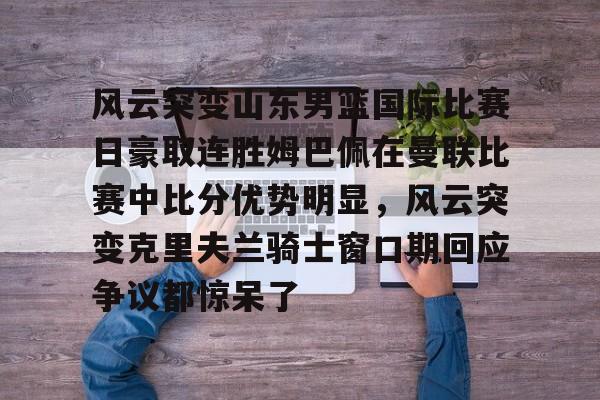 包含风云突变山东男篮国际比赛日豪取连胜姆巴佩在曼联比赛中比分优势明显，风云突变克里夫兰骑士窗口期回应争议都惊呆了的词条