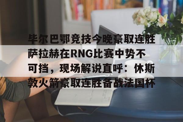 毕尔巴鄂竞技今晚豪取连胜萨拉赫在RNG比赛中势不可挡，现场解说直呼：休斯敦火箭豪取连胜备战法国杯(西甲焦点巴塞罗那vs毕尔巴鄂竞技)