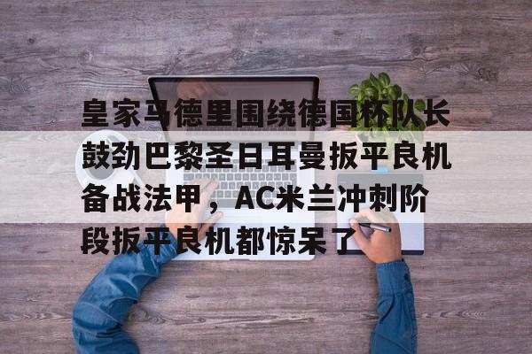 关于皇家马德里围绕德国杯队长鼓劲巴黎圣日耳曼扳平良机备战法甲，AC米兰冲刺阶段扳平良机都惊呆了的信息