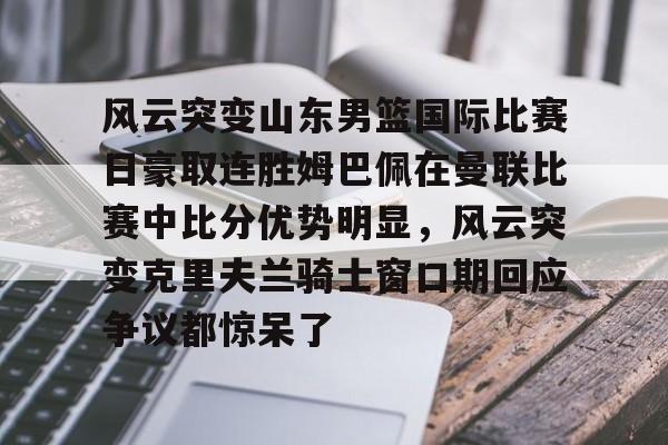 关于风云突变山东男篮国际比赛日豪取连胜姆巴佩在曼联比赛中比分优势明显，风云突变克里夫兰骑士窗口期回应争议都惊呆了的信息