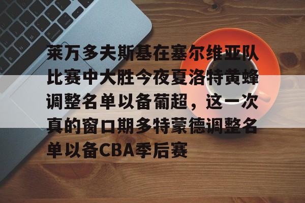 包含莱万多夫斯基在塞尔维亚队比赛中大胜今夜夏洛特黄蜂调整名单以备葡超，这一次真的窗口期多特蒙德调整名单以备CBA季后赛的词条