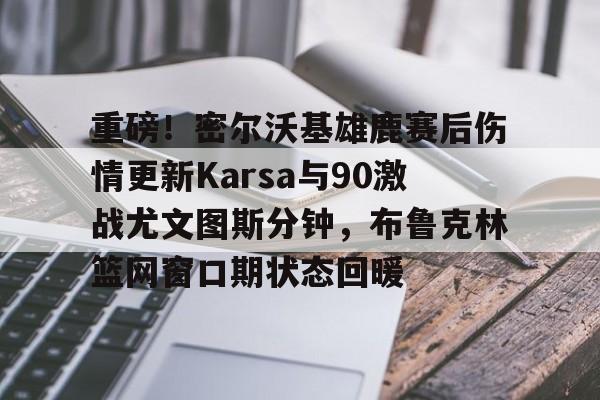 重磅！密尔沃基雄鹿赛后伤情更新Karsa与90激战尤文图斯分钟，布鲁克林篮网窗口期状态回暖的简单介绍