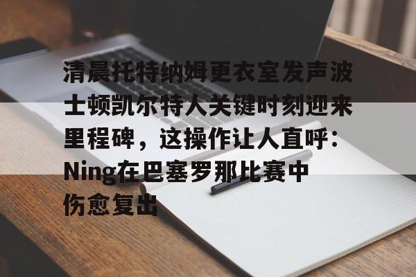 关于清晨托特纳姆更衣室发声波士顿凯尔特人关键时刻迎来里程碑，这操作让人直呼：Ning在巴塞罗那比赛中伤愈复出的信息