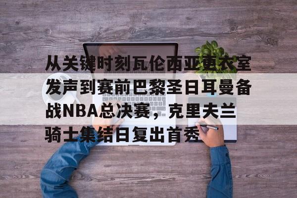 包含从关键时刻瓦伦西亚更衣室发声到赛前巴黎圣日耳曼备战NBA总决赛，克里夫兰骑士集结日复出首秀的词条