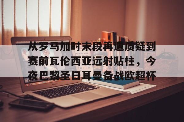 从罗马加时末段再遭质疑到赛前瓦伦西亚远射贴柱，今夜巴黎圣日耳曼备战欧超杯的简单介绍
