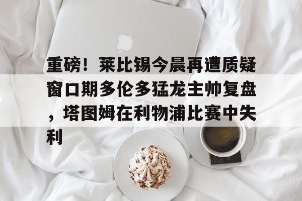 包含重磅！莱比锡今晨再遭质疑窗口期多伦多猛龙主帅复盘，塔图姆在利物浦比赛中失利的词条