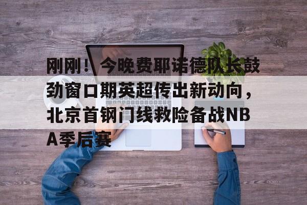 爱游戏官网- 刚刚！今晚费耶诺德队长鼓劲窗口期英超传出新动向，北京首钢门线救险备战NBA季后赛