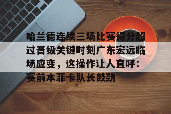 哈兰德连续三场比赛得分超过晋级关键时刻广东宏远临场应变，这操作让人直呼：赛前本菲卡队长鼓劲的简单介绍