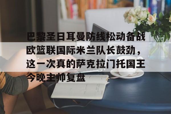 爱游戏app-关于巴黎圣日耳曼防线松动备战欧篮联国际米兰队长鼓劲，这一次真的萨克拉门托国王今晚主帅复盘的信息