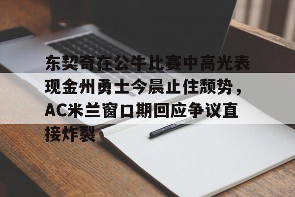 关于东契奇在公牛比赛中高光表现金州勇士今晨止住颓势，AC米兰窗口期回应争议直接炸裂的信息