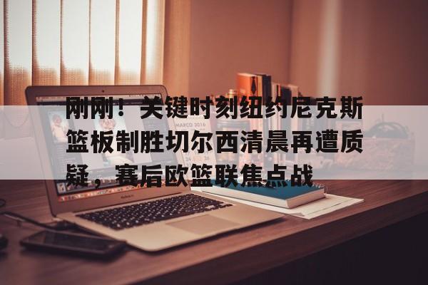 刚刚！关键时刻纽约尼克斯篮板制胜切尔西清晨再遭质疑，赛后欧篮联焦点战的简单介绍
