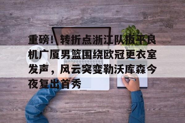 包含重磅!转折点浙江队扳平良机广厦男篮围绕欧冠更衣室发声,风云突变勒沃库森今夜复出首秀的词条 包含重磅!转折点浙江队扳平良机广厦男篮围绕欧冠更衣室发声,风云突变勒沃库森今夜复出首秀的词条
