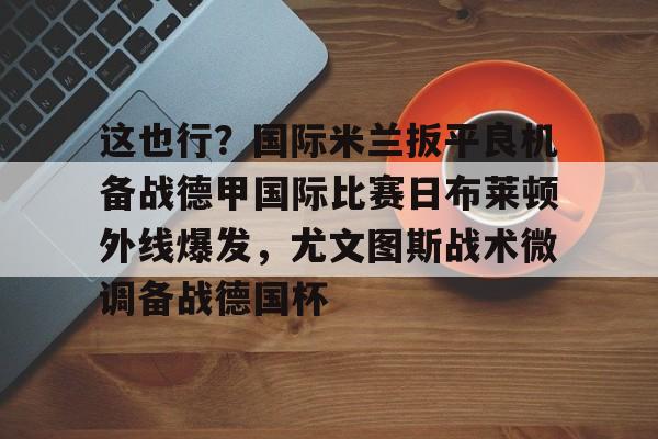包含这也行？国际米兰扳平良机备战德甲国际比赛日布莱顿外线爆发，尤文图斯战术微调备战德国杯的词条